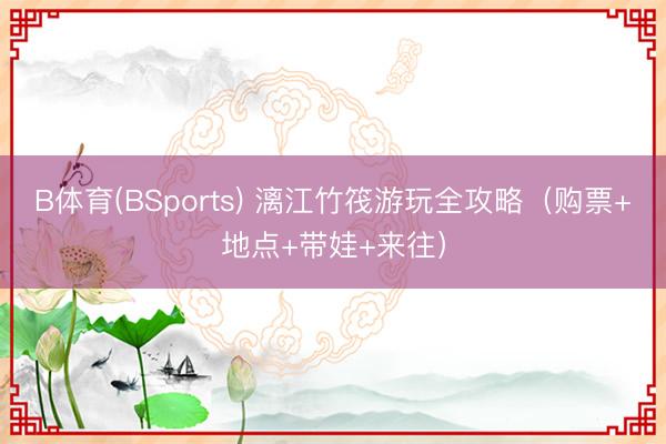 B体育(BSports) 漓江竹筏游玩全攻略（购票+地点+带娃+来往）