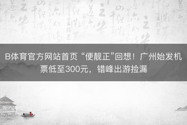 B体育官方网站首页 “便靓正”回想！广州始发机票低至300元，错峰出游捡漏