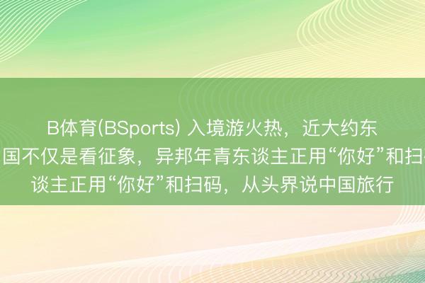 B体育(BSports) 入境游火热，近大约东谈主免签来华！打卡中国不仅是看征象，异邦年青东谈主正用“你好”和扫码，从头界说中国旅行
