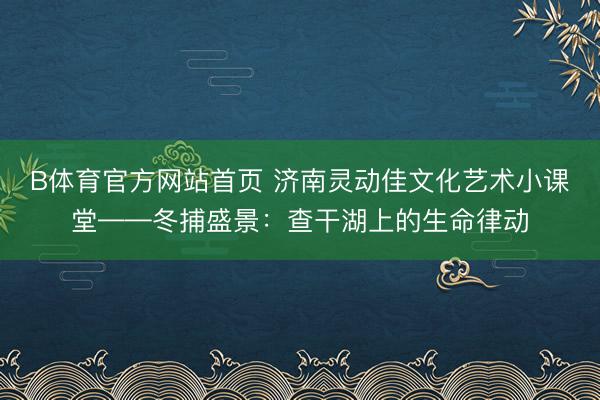 B体育官方网站首页 济南灵动佳文化艺术小课堂——冬捕盛景：查干湖上的生命律动