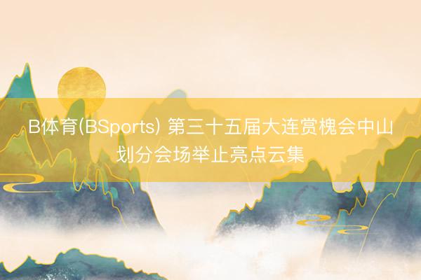 B体育(BSports) 第三十五届大连赏槐会中山划分会场举止亮点云集