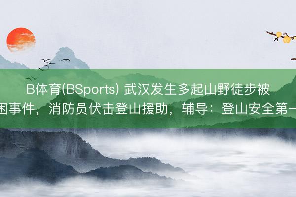 B体育(BSports) 武汉发生多起山野徒步被困事件，消防员伏击登山援助，辅导：登山安全第一