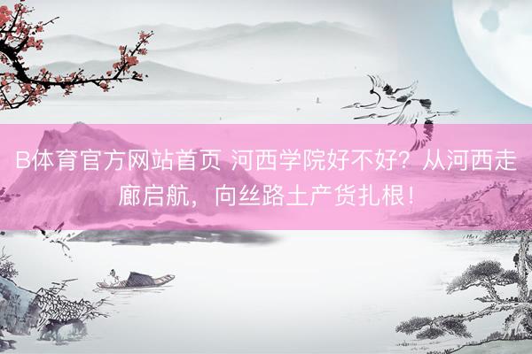 B体育官方网站首页 河西学院好不好？从河西走廊启航，向丝路土产货扎根！