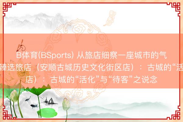 B体育(BSports) 从旅店细察一座城市的气质之四丨贵州饭铺·臻选旅店（安顺古城历史文化街区店）：古城的“活化”与“待客”之说念