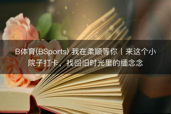 B体育(BSports) 我在柔顺等你丨来这个小院子打卡，找回旧时光里的缅念念