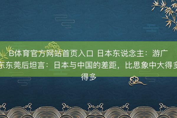 B体育官方网站首页入口 日本东说念主：游广东东莞后坦言：日本与中国的差距，比思象中大得多