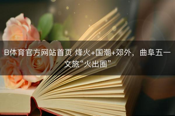 B体育官方网站首页 烽火+国潮+郊外，曲阜五一文旅“火出圈”