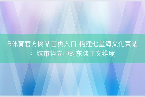 B体育官方网站首页入口 构建七星海文化柬帖：城市竖立中的东谈主文维度
