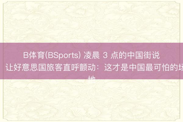 B体育(BSports) 凌晨 3 点的中国街说念，让好意思国旅客直呼颤动：这才是中国最可怕的场地