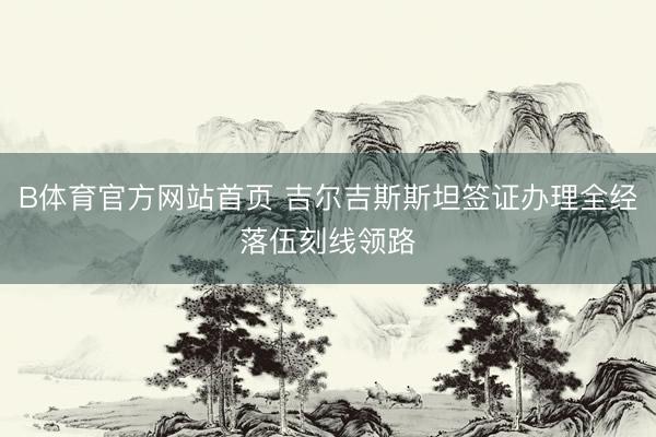 B体育官方网站首页 吉尔吉斯斯坦签证办理全经落伍刻线领路