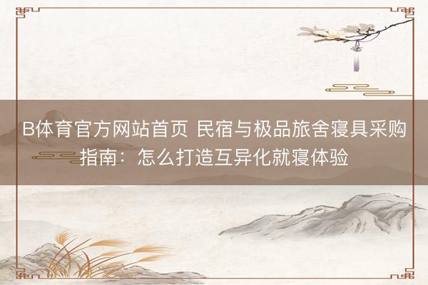 B体育官方网站首页 民宿与极品旅舍寝具采购指南：怎么打造互异化就寝体验