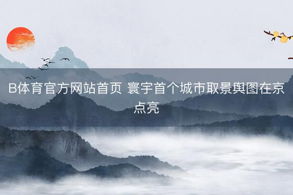 B体育官方网站首页 寰宇首个城市取景舆图在京点亮