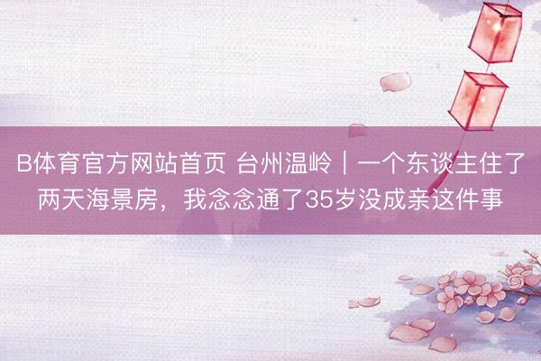B体育官方网站首页 台州温岭｜一个东谈主住了两天海景房，我念念通了35岁没成亲这件事
