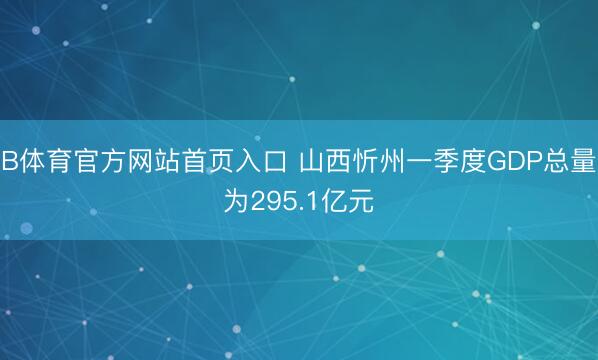 B体育官方网站首页入口 山西忻州一季度GDP总量为295.1亿元