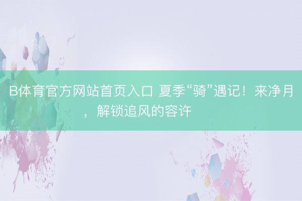 B体育官方网站首页入口 夏季“骑”遇记！来净月，解锁追风的容许࿓࿓࿓