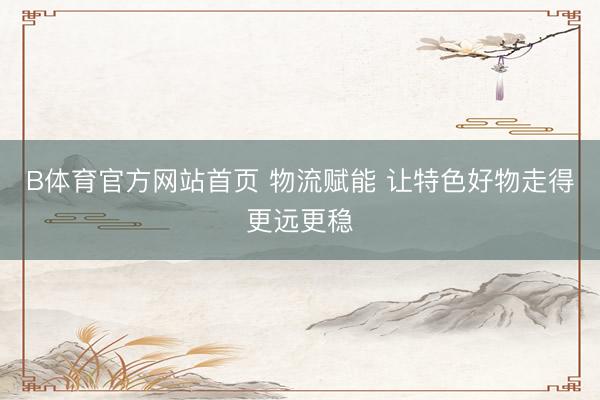 B体育官方网站首页 物流赋能 让特色好物走得更远更稳