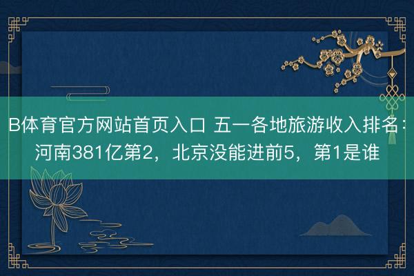 B体育官方网站首页入口 五一各地旅游收入排名：河南381亿第2，北京没能进前5，第1是谁