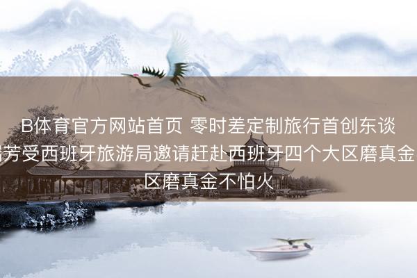 B体育官方网站首页 零时差定制旅行首创东谈主左瑞芳受西班牙旅游局邀请赶赴西班牙四个大区磨真金不怕火