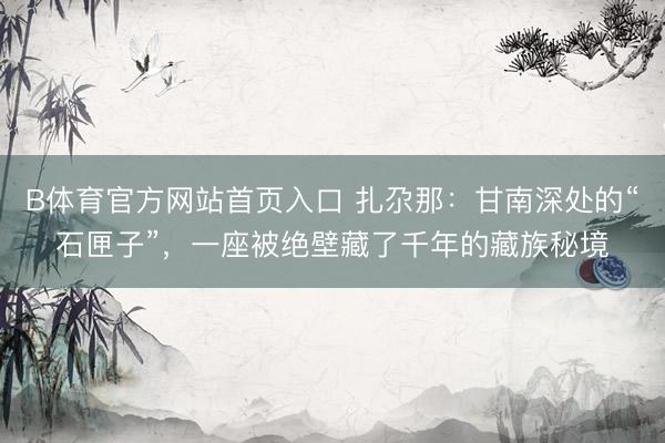 B体育官方网站首页入口 扎尕那：甘南深处的“石匣子”，一座被绝壁藏了千年的藏族秘境