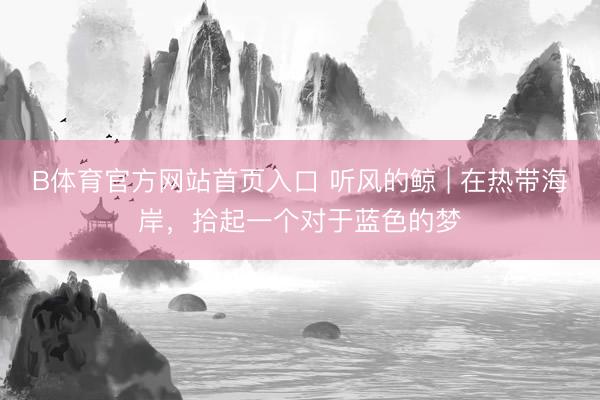 B体育官方网站首页入口 听风的鲸 | 在热带海岸，拾起一个对于蓝色的梦