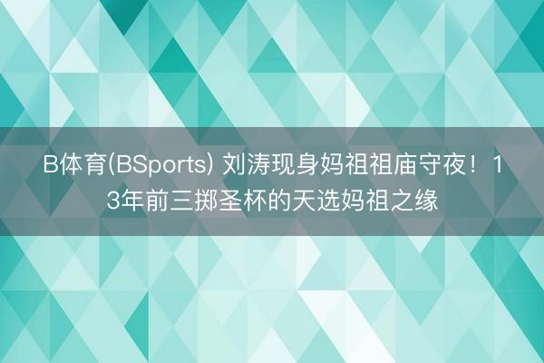 B体育(BSports) 刘涛现身妈祖祖庙守夜！13年前三掷圣杯的天选妈祖之缘