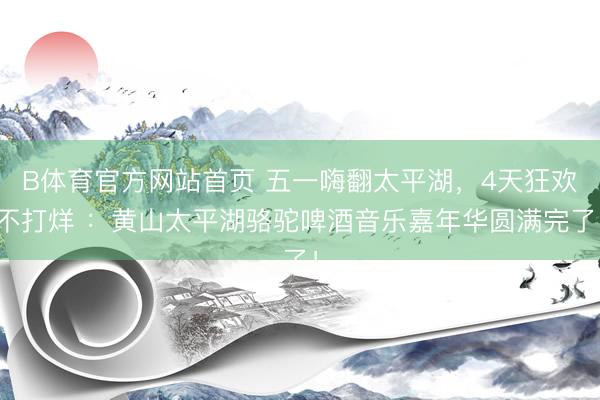 B体育官方网站首页 五一嗨翻太平湖，4天狂欢不打烊 ：黄山太平湖骆驼啤酒音乐嘉年华圆满完了！
