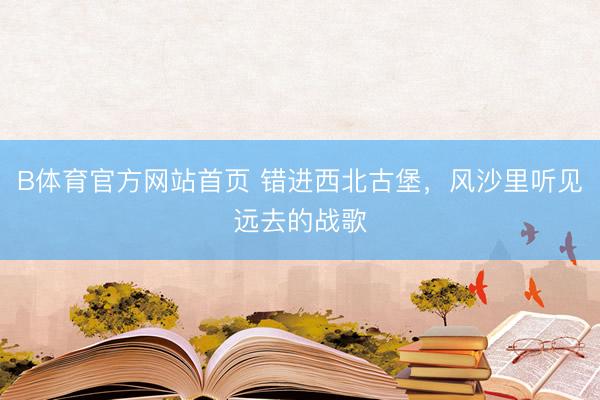 B体育官方网站首页 错进西北古堡，风沙里听见远去的战歌