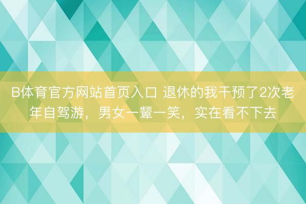 B体育官方网站首页入口 退休的我干预了2次老年自驾游，男女一颦一笑，实在看不下去