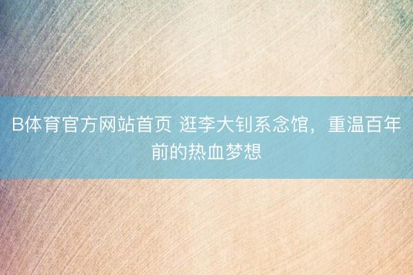B体育官方网站首页 逛李大钊系念馆，重温百年前的热血梦想