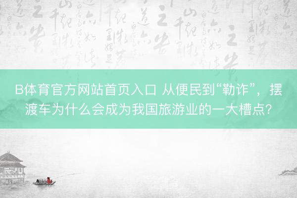 B体育官方网站首页入口 从便民到“勒诈”，摆渡车为什么会成为我国旅游业的一大槽点？