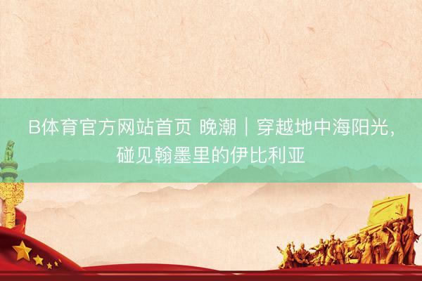 B体育官方网站首页 晚潮｜穿越地中海阳光，碰见翰墨里的伊比利亚