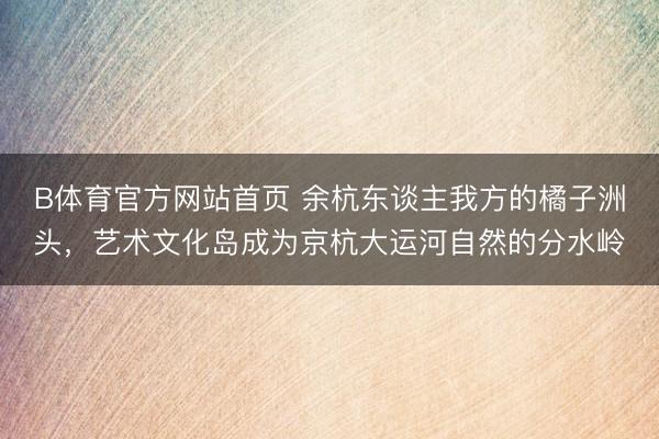 B体育官方网站首页 余杭东谈主我方的橘子洲头，艺术文化岛成为京杭大运河自然的分水岭