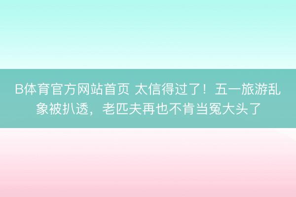 B体育官方网站首页 太信得过了！五一旅游乱象被扒透，老匹夫再也不肯当冤大头了