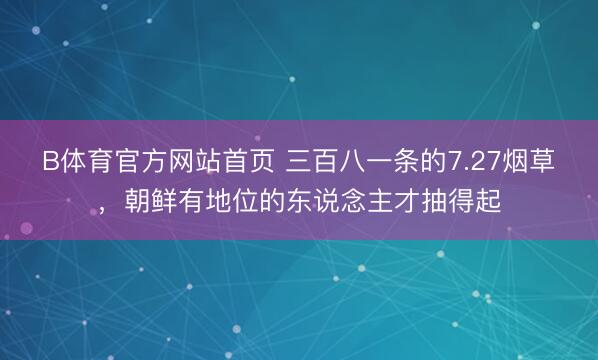 B体育官方网站首页 三百八一条的7.27烟草，朝鲜有地位的东说念主才抽得起