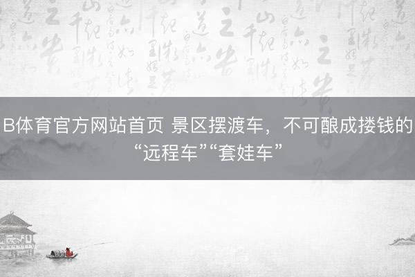 B体育官方网站首页 景区摆渡车，不可酿成搂钱的“远程车”“套娃车”