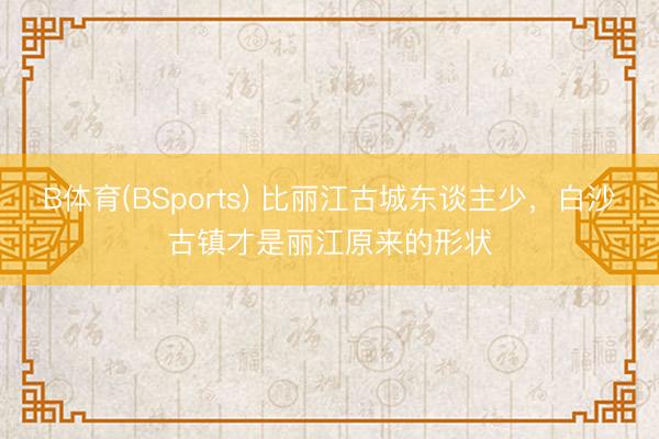 B体育(BSports) 比丽江古城东谈主少，白沙古镇才是丽江原来的形状