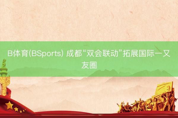 B体育(BSports) 成都“双会联动”拓展国际一又友圈