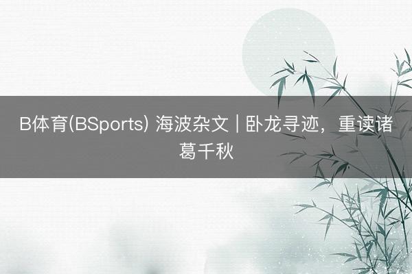 B体育(BSports) 海波杂文 | 卧龙寻迹，重读诸葛千秋