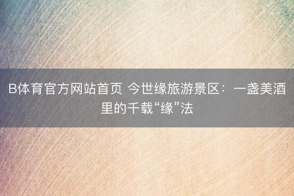 B体育官方网站首页 今世缘旅游景区：一盏美酒里的千载“缘”法