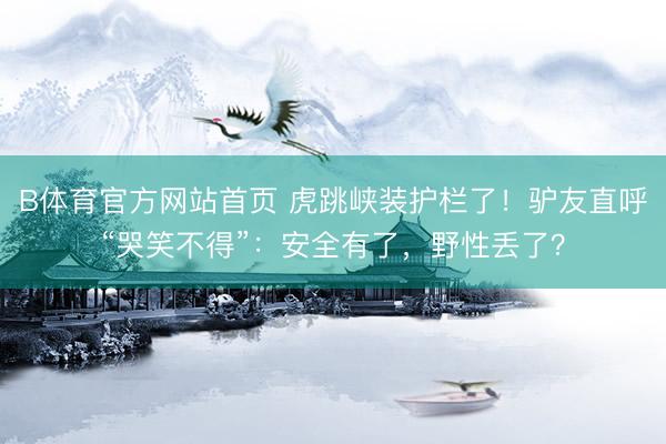 B体育官方网站首页 虎跳峡装护栏了！驴友直呼“哭笑不得”：安全有了，野性丢了？