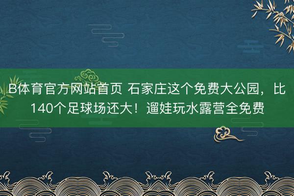 B体育官方网站首页 石家庄这个免费大公园，比140个足球场还大！遛娃玩水露营全免费
