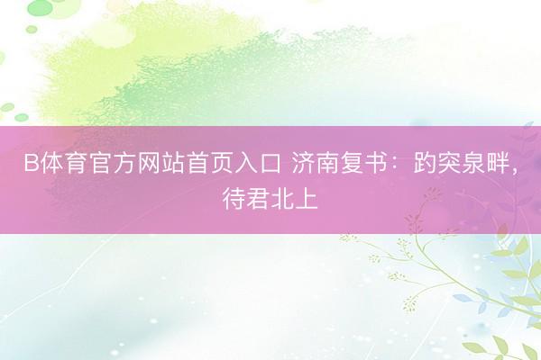 B体育官方网站首页入口 济南复书：趵突泉畔，待君北上