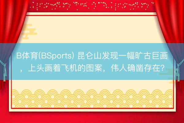 B体育(BSports) 昆仑山发现一幅旷古巨画，上头画着飞机的图案，伟人确凿存在？