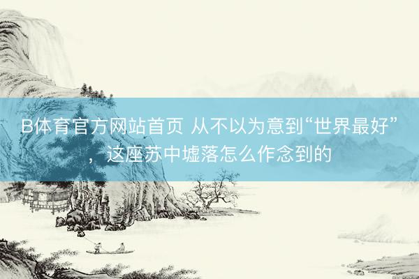 B体育官方网站首页 从不以为意到“世界最好”，这座苏中墟落怎么作念到的