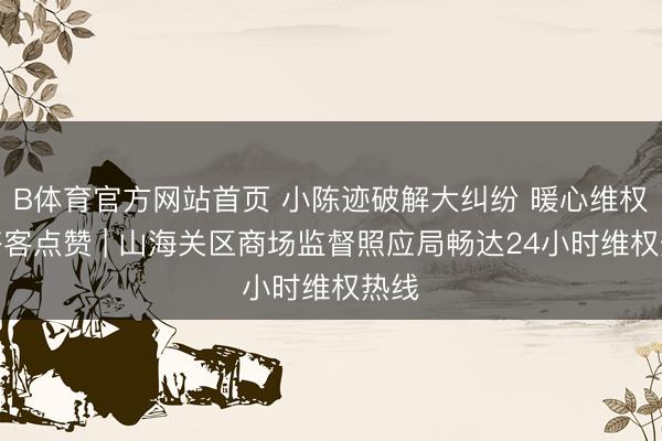 B体育官方网站首页 小陈迹破解大纠纷 暖心维权获搭客点赞 | 山海关区商场监督照应局畅达24小时维权热线