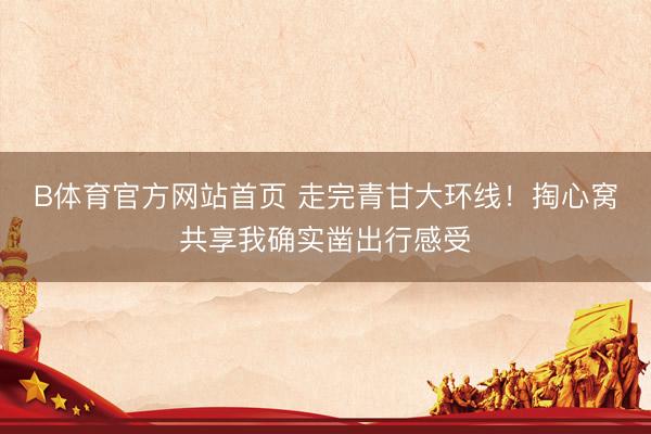 B体育官方网站首页 走完青甘大环线！掏心窝共享我确实凿出行感受