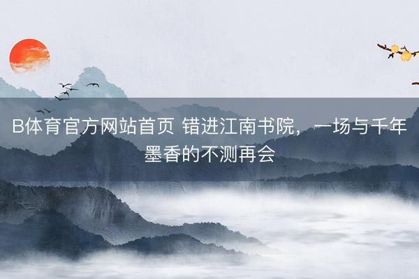 B体育官方网站首页 错进江南书院，一场与千年墨香的不测再会
