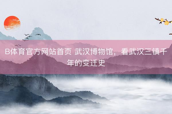 B体育官方网站首页 武汉博物馆，看武汉三镇千年的变迁史