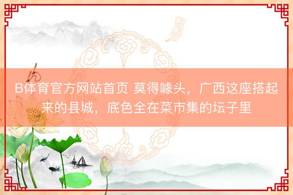 B体育官方网站首页 莫得噱头，广西这座搭起来的县城，底色全在菜市集的坛子里