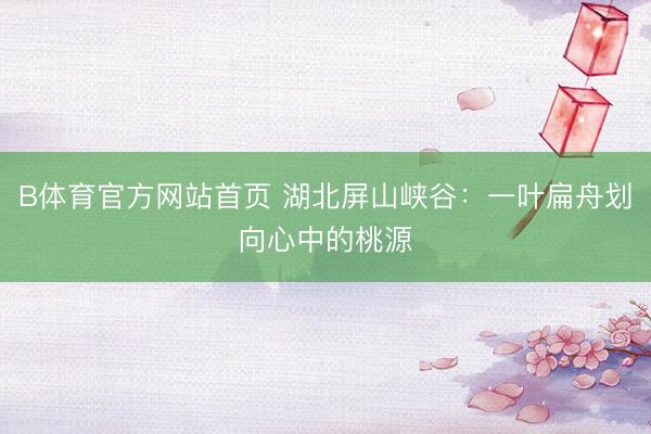 B体育官方网站首页 湖北屏山峡谷：一叶扁舟划向心中的桃源